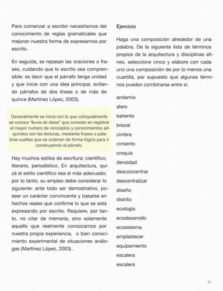 Para comenzar a escribir necesitamos del
conocimiento de reglas gramaticales que
mejoran nuestra forma de expresarnos por
escrito.
En seguida, se repasan las oraciones o fra-
ses, cuidando que lo escrito sea compren-
sible; es decir que el párrafo tenga unidad
y que inicie con una idea principal, evitan-
do párrafos de dos líneas o de más de
quince (Martínez López, 2003).
Hay muchos estilos de escritura: cientíﬁco;
literario, periodístico. En arquitectura, qui-
zá el estilo cientíﬁco sea el más adecuado;
por lo tanto, su empleo debe considerar lo
siguiente: ante todo ser demostrativo, po-
seer un carácter convincente y basarse en
hechos reales que conﬁrme lo que se está
expresando por escrito. Requiere, por tan-
to, no citar de memoria, sino solamente
aquello que realmente conozcamos por
nuestra propia experiencia, o bien conoci-
miento experimental de situaciones análo-
gas (Martínez López, 2003) .
Ejercicio
Haga una composición alrededor de una
palabra. De la siguiente lista de términos
propios de la arquitectura y disciplinas aﬁ-
nes, seleccione cinco y elabore con cada
uno una composición de por lo menos una
cuartilla, por supuesto que algunos térmi-
nos pueden combinarse entre sí.
andamio
alero
batiente
brocal
cimbra
cimiento
croquis
densidad
desconcentrar
descentralizar
diseño
distrito
ecología
ecodesarrollo
ecosistema
emplastecer
equipamiento
escalera
escalera
21
Generalmente se inicia con lo que coloquialmente
se conoce “lluvia de ideas” que consiste en registrar
el mayor numero de conceptos y conocimientos ad-
quiridos con las lecturas, mediante frases o pala-
bras sueltas que se ordenan de forma lógica para ir
construyendo el párrafo.
 