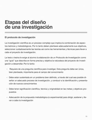 Etapas del diseño
de una investigación
El protocolo de investigación
La investigación cientíﬁca es un proceso complejo que implica la combinación de aspec-
tos teóricos y metodológicos. Por lo tanto deben planteare adecuadamente sus objetivos,
seleccionar cuidadosamente las teorías así como las herramientas y técnicas para llevar a
cabo el proyecto de investigación.
La tesis o tesina le exige al alumno la elaboración de un Protocolo de Investigación como
una “guía” que describa en forma precisa y objetiva la naturaleza del proyecto de investi-
gación a desarrollar. Por lo tanto:
• Requiere de una pregunta cientíﬁca para investigar. Esta pregunta debe ser única,
bien planteada, importante para el campo del conocimiento
• Debe estar sustentada en un problema bien deﬁnido, a través del cual sea posible di-
señar un adecuado proceso de investigación, y conducir a la identiﬁcación y presenta-
ción de nuevos conocimientos
• Debe tener signiﬁcación cientíﬁca, técnica y originalidad en las metas y objetivos pro-
puestos
• Adecuación de la propuesta metodológica (o experimental) para dirigir, sostener y lle-
var a cabo la investigación
23
 