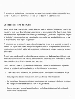 El formato del protocolo de investigación considera las etapas propias de cualquier pro-
yecto de investigación cientíﬁca, y son las que se describen a continuación
La elección de tema de estudio
Iniciar un tema de investigación cuando tenemos libertad absoluta para decidir nuestro te-
ma, como es el caso de una tesis profesional, no es una tarea sencilla. Durante esta etapa
nos enfrentamos a preguntas tales como: ¿qué investigar?, ¿qué tema elegir como proyec-
to de tesis?, ¿cómo plantear una investigación que resulte una aportación interesante pa-
ra mi profesión y para el país en general?
Al estudioso que se encuentra ante estos interrogantes, lo que se le aconseja es recurrir a
fuentes tan importantes como la experiencia personal de su vida profesional (si es que ha
practicado su profesión), o bien a la experiencia profesional de tutores, maestros, amigos,
conocidos.
En este caso puede acudir a entrevistas con profesores que dada su disposición para co-
municarse con el alumno en clase pueden orientarlo, o bien aquellos profesores que des-
tacan por el dominio de alguna materia en particular.
Garza Mercado (1988, p. 43) establece una serie de fuentes de información que pueden
orientar al estudiante y al investigador en la elección de un tema, como:
• En el caso de un estudiante, las guías de estudio, resúmenes o apuntes que tenga.
• Los programas de estudio que suele entregar al inicio del ciclo escolar.
• La consulta de libros especializados relacionados con el área de trabajo del estudian-
te, y elegir aquellos capítulos que sean de mayor interés.
• Las revistas, y en general las publicaciones periódicas dedicadas a la investigación
sobre temas de actualidad.
24
 