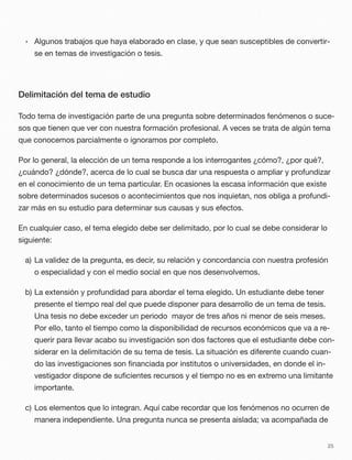 • Algunos trabajos que haya elaborado en clase, y que sean susceptibles de convertir-
se en temas de investigación o tesis.
Delimitación del tema de estudio
Todo tema de investigación parte de una pregunta sobre determinados fenómenos o suce-
sos que tienen que ver con nuestra formación profesional. A veces se trata de algún tema
que conocemos parcialmente o ignoramos por completo.
Por lo general, la elección de un tema responde a los interrogantes ¿cómo?, ¿por qué?,
¿cuándo? ¿dónde?, acerca de lo cual se busca dar una respuesta o ampliar y profundizar
en el conocimiento de un tema particular. En ocasiones la escasa información que existe
sobre determinados sucesos o acontecimientos que nos inquietan, nos obliga a profundi-
zar más en su estudio para determinar sus causas y sus efectos.
En cualquier caso, el tema elegido debe ser delimitado, por lo cual se debe considerar lo
siguiente:
a) La validez de la pregunta, es decir, su relación y concordancia con nuestra profesión
o especialidad y con el medio social en que nos desenvolvemos.
b) La extensión y profundidad para abordar el tema elegido. Un estudiante debe tener
presente el tiempo real del que puede disponer para desarrollo de un tema de tesis.
Una tesis no debe exceder un periodo mayor de tres años ni menor de seis meses.
Por ello, tanto el tiempo como la disponibilidad de recursos económicos que va a re-
querir para llevar acabo su investigación son dos factores que el estudiante debe con-
siderar en la delimitación de su tema de tesis. La situación es diferente cuando cuan-
do las investigaciones son ﬁnanciada por institutos o universidades, en donde el in-
vestigador dispone de suﬁcientes recursos y el tiempo no es en extremo una limitante
importante.
c) Los elementos que lo integran. Aquí cabe recordar que los fenómenos no ocurren de
manera independiente. Una pregunta nunca se presenta aislada; va acompañada de
25
 