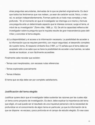 otras preguntas secundarias, derivadas de lo que se planteó originalmente. Es decir
que todos los fenómenos que nos rodean, ya sean de carácter social, físico, o natu-
ral, no actúan independientemente. Forman parte de un todo mas complejo y mas
profundo. ``En el momento en que el investigador se interroga a si mismo y formula
una pregunta ante un determinado aspecto que le interesa conocer, surge el tema, el
móvil de su investigación´´ (Torre villar, 1988, p. 12). De ahí la capacidad reﬂexiva del
investigador sobre la pregunta que le inquieta resulte de gran trascendencia para deli-
mitar y concretar el tema elegido.
d) La disponibilidad y el acceso a la información necesaria. La posibilidad de acceder a
la información que se requiere permitirá, con mayor seguridad, el desarrollo completo
de nuestro tema. Al respecto Umberto Eco (1991, p.17) señala que el tema debe ser
aceptado sólo si se sabe que se tiene la posibilidad de acceder a las fuentes, se sabe
donde se localizan, si son fácilmente accesibles
Finalmente cabe recodar que existen:
• Temas casi inexplorados, con escasas nulas referencias
• Temas explorados parcialmente
• Temas trillados
El tema que se elija debe ser por completo satisfactorio.
Justiﬁcación del tema elegido
Justiﬁcar quiere decir que el investigador debe sustentar las razones por las cuales elije
un tema como proyecto de investigación. Es decir, debe explicar la importancia del tema
que eligió, el cual puede ser el resultado de una inquietud personal o de la necesidad de
profundizar en el conocimiento de algún tema en particular, ya que la información de la
que se dispone es escasa y poco profunda en el campo de estudio elegido. En ese caso
26
 