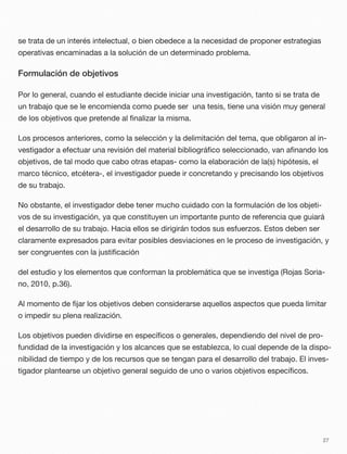 se trata de un interés intelectual, o bien obedece a la necesidad de proponer estrategias
operativas encaminadas a la solución de un determinado problema.
Formulación de objetivos
Por lo general, cuando el estudiante decide iniciar una investigación, tanto si se trata de
un trabajo que se le encomienda como puede ser una tesis, tiene una visión muy general
de los objetivos que pretende al ﬁnalizar la misma.
Los procesos anteriores, como la selección y la delimitación del tema, que obligaron al in-
vestigador a efectuar una revisión del material bibliográﬁco seleccionado, van aﬁnando los
objetivos, de tal modo que cabo otras etapas- como la elaboración de la(s) hipótesis, el
marco técnico, etcétera-, el investigador puede ir concretando y precisando los objetivos
de su trabajo.
No obstante, el investigador debe tener mucho cuidado con la formulación de los objeti-
vos de su investigación, ya que constituyen un importante punto de referencia que guiará
el desarrollo de su trabajo. Hacia ellos se dirigirán todos sus esfuerzos. Estos deben ser
claramente expresados para evitar posibles desviaciones en le proceso de investigación, y
ser congruentes con la justiﬁcación
del estudio y los elementos que conforman la problemática que se investiga (Rojas Soria-
no, 2010, p.36).
Al momento de ﬁjar los objetivos deben considerarse aquellos aspectos que pueda limitar
o impedir su plena realización.
Los objetivos pueden dividirse en especíﬁcos o generales, dependiendo del nivel de pro-
fundidad de la investigación y los alcances que se establezca, lo cual depende de la dispo-
nibilidad de tiempo y de los recursos que se tengan para el desarrollo del trabajo. El inves-
tigador plantearse un objetivo general seguido de uno o varios objetivos especíﬁcos.
27
 