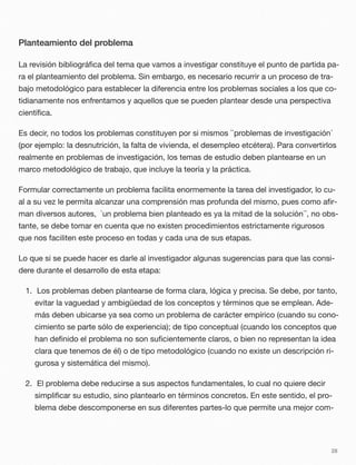 Planteamiento del problema
La revisión bibliográﬁca del tema que vamos a investigar constituye el punto de partida pa-
ra el planteamiento del problema. Sin embargo, es necesario recurrir a un proceso de tra-
bajo metodológico para establecer la diferencia entre los problemas sociales a los que co-
tidianamente nos enfrentamos y aquellos que se pueden plantear desde una perspectiva
cientíﬁca.
Es decir, no todos los problemas constituyen por si mismos ``problemas de investigación´
(por ejemplo: la desnutrición, la falta de vivienda, el desempleo etcétera). Para convertirlos
realmente en problemas de investigación, los temas de estudio deben plantearse en un
marco metodológico de trabajo, que incluye la teoría y la práctica.
Formular correctamente un problema facilita enormemente la tarea del investigador, lo cu-
al a su vez le permita alcanzar una comprensión mas profunda del mismo, pues como aﬁr-
man diversos autores, `un problema bien planteado es ya la mitad de la solución´´, no obs-
tante, se debe tomar en cuenta que no existen procedimientos estrictamente rigurosos
que nos faciliten este proceso en todas y cada una de sus etapas.
Lo que si se puede hacer es darle al investigador algunas sugerencias para que las consi-
dere durante el desarrollo de esta etapa:
1. Los problemas deben plantearse de forma clara, lógica y precisa. Se debe, por tanto,
evitar la vaguedad y ambigüedad de los conceptos y términos que se emplean. Ade-
más deben ubicarse ya sea como un problema de carácter empírico (cuando su cono-
cimiento se parte sólo de experiencia); de tipo conceptual (cuando los conceptos que
han deﬁnido el problema no son suﬁcientemente claros, o bien no representan la idea
clara que tenemos de él) o de tipo metodológico (cuando no existe un descripción ri-
gurosa y sistemática del mismo).
2. El problema debe reducirse a sus aspectos fundamentales, lo cual no quiere decir
simpliﬁcar su estudio, sino plantearlo en términos concretos. En este sentido, el pro-
blema debe descomponerse en sus diferentes partes-lo que permite una mejor com-
28
 