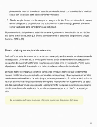prensión del mismo- y se deben establecer sus relaciones con aquellos de la realidad
social con los cuales está estrechamente vinculado.
3. No deben plantearse problemas que no tengan solución. Esto no quiere decir que es-
temos obligados a proporcionar una solución con nuestro trabajo, pero si, al menos
sentar las bases para considerar esa posibilidad.
El planteamiento del problema esta íntimamente ligado con la formulación de las hipóte-
sis; como el hilo conductor que orienta correctamente el desarrollo del problema (Rojas
Soriano, 2010 p.35)
Marco teórico y conceptual de referencia
Su función es establecer un marco de teorías que expliquen los resultados obtenidos en la
investigación. De no ser así, al investigador le será difícil fundamentar su investigación e
interpretar de manera fructífera los resultados obtenidos en la investigación. Por lo tanto,
el problema debe deﬁnirse desde una determinada escuela corriente o teoría.
El marco teórico conceptual se reﬁere tanto a los enfoques teóricos que fundamentas
nuestro problema objeto de estudio, como a las experiencias y observaciones personales
que tenemos sobre el tema de estudio que estamos planteando. Su elaboración implica la
revisión sistemática y organizada de la bibliografía relacionada con nuestro tema de estu-
dio, las cuales habremos seleccionado oportunamente y a la que recurriremos constante-
mente para desarrollar cada una de las etapas que comprende un diseño de investiga-
ción.
29
La formulación del marco teórico de referencia requiere de dos niveles de trabajo
 