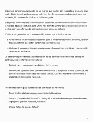 El primero concierne a la revisión de las teorías que existen con respecto al problema plan-
teado. Se incluyen investigaciones y todo tipo de informes relacionados con el tema que
se ha elegido y que estén al alcance del investigador.
El segundo nivel se reﬁere a la información obtenida fundamentalmente del contacto con
la realidad objeto de estudio. Esto último nos permite generar conceptos de acuerdo con
la idea que vamos formando acerca de nuestro objeto de estudio.
En términos generales, se pueden establecer conceptos de dos formas:
a) Al determinar los conceptos necesarios para la fundamentación del problema, relevan-
tes para el tema, que están contenidos en otras teorías.
b) Al discernir los conceptos que se originan en observaciones empíricas y que no están
deﬁnidos en los textos.
De esta forma procedemos a la elaboración de las deﬁniciones de nuestros conceptos
centrales, que son también de dos tipos.
• Deﬁniciones conceptuales: se obtienen de los textos.
• Deﬁniciones operacionales: podemos constituirlas o adaptarlas a otras conocidas, de
acuerdo con las necesidades de nuestro trabajo. Esto nos facilitará enormemente la
elaboración de nuestras hipótesis.
Recomendaciones para la elaboración del marco de referencia
• Poner límites a la búsqueda de información bibliográﬁca
• Guiar la búsqueda de información bibliográﬁca a través de un esquema con base en
la pregunta general, hipótesis, variables
• Utilizar ﬁchas (la idea de ﬁchas)2
30
 