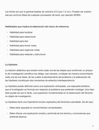 Las ﬁchas son por lo general tarjetas de cartulina (12.5 por 7.5 cm.). Pueden ser sustitui-
das por archivos (ﬁles) de cualquier procesador de texto, por ejemplo WORD.
Habilidades que implica la elaboración del marco de referencia
• Habilidad para localizar
• Habilidad para seleccionar
• Habilidad para leer
• Habilidad para tomar notas
• Habilidad para organizar notas
• Habilidad para redactar y estructurar
La hipótesis
La relación dialéctica que existen entre cada una de las etapas que conforman un proyec-
to de investigación cientíﬁca nos obliga, casi siempre, a trabajar de manera concomitante
cada una de sus fases, de las cuales el planteamiento del problema y la elaboración de
las hipótesis constituyen dos momentos de estrecha interdependencia.
La hipótesis puede deﬁnirse como una explicación anticipada, una respuesta tentativa
que el investigador se formula con respecto al problema que pretende investigar. Una hipó-
tesis puede ser por lo tanto, una suposición fundamentada en la observación del fenóme-
no objeto de investigación.
La hipótesis tiene una importante función explicativa del fenómeno estudiado. De ahí que:
• Debe estar apoyada en conocimientos comprobados.
• Debe ofrecer una explicación amplia y profunda de los hechos y conclusiones que
pretende abarcar.
31
 