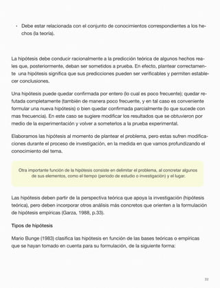 • Debe estar relacionada con el conjunto de conocimientos correspondientes a los he-
chos (la teoría).
La hipótesis debe conducir racionalmente a la predicción teórica de algunos hechos rea-
les que, posteriormente, deban ser sometidos a prueba. En efecto, plantear correctamen-
te una hipótesis signiﬁca que sus predicciones pueden ser veriﬁcables y permiten estable-
cer conclusiones.
Una hipótesis puede quedar conﬁrmada por entero (lo cual es poco frecuente); quedar re-
futada completamente (también de manera poco frecuente, y en tal caso es conveniente
formular una nueva hipótesis) o bien quedar conﬁrmada parcialmente (lo que sucede con
mas frecuencia). En este caso se sugiere modiﬁcar los resultados que se obtuvieron por
medio de la experimentación y volver a someterlos a la prueba experimental.
Elaboramos las hipótesis al momento de plantear el problema, pero estas sufren modiﬁca-
ciones durante el proceso de investigación, en la medida en que vamos profundizando el
conocimiento del tema.
Otra importante función de la hipótesis consiste en delimitar el problema, al concretar algunos
de sus elementos, como el tiempo (periodo de estudio o investigación) y el lugar.
Las hipótesis deben partir de la perspectiva teórica que apoya la investigación (hipótesis
teórica), pero deben incorporar otros análisis más concretos que orienten a la formulación
de hipótesis empíricas (Garza, 1988, p.33).
Tipos de hipótesis
Mario Bunge (1983) clasiﬁca las hipótesis en función de las bases teóricas o empíricas
que se hayan tomado en cuenta para su formulación, de la siguiente forma:
32
 