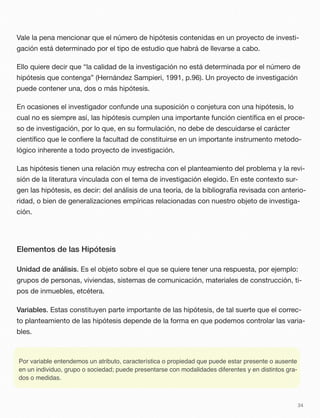 Vale la pena mencionar que el número de hipótesis contenidas en un proyecto de investi-
gación está determinado por el tipo de estudio que habrá de llevarse a cabo.
Ello quiere decir que “la calidad de la investigación no está determinada por el número de
hipótesis que contenga” (Hernández Sampieri, 1991, p.96). Un proyecto de investigación
puede contener una, dos o más hipótesis.
En ocasiones el investigador confunde una suposición o conjetura con una hipótesis, lo
cual no es siempre así, las hipótesis cumplen una importante función cientíﬁca en el proce-
so de investigación, por lo que, en su formulación, no debe de descuidarse el carácter
cientíﬁco que le conﬁere la facultad de constituirse en un importante instrumento metodo-
lógico inherente a todo proyecto de investigación.
Las hipótesis tienen una relación muy estrecha con el planteamiento del problema y la revi-
sión de la literatura vinculada con el tema de investigación elegido. En este contexto sur-
gen las hipótesis, es decir: del análisis de una teoría, de la bibliografía revisada con anterio-
ridad, o bien de generalizaciones empíricas relacionadas con nuestro objeto de investiga-
ción.
Elementos de las Hipótesis
Unidad de análisis. Es el objeto sobre el que se quiere tener una respuesta, por ejemplo:
grupos de personas, viviendas, sistemas de comunicación, materiales de construcción, ti-
pos de inmuebles, etcétera.
Variables. Estas constituyen parte importante de las hipótesis, de tal suerte que el correc-
to planteamiento de las hipótesis depende de la forma en que podemos controlar las varia-
bles.
34
Por variable entendemos un atributo, característica o propiedad que puede estar presente o ausente
en un individuo, grupo o sociedad; puede presentarse con modalidades diferentes y en distintos gra-
dos o medidas.
 