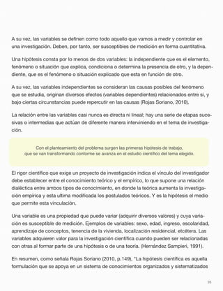 A su vez, las variables se deﬁnen como todo aquello que vamos a medir y controlar en
una investigación. Deben, por tanto, ser susceptibles de medición en forma cuantitativa.
Una hipótesis consta por lo menos de dos variables: la independiente que es el elemento,
fenómeno o situación que explica, condiciona o determina la presencia de otro, y la depen-
diente, que es el fenómeno o situación explicado que esta en función de otro.
A su vez, las variables independientes se consideran las causas posibles del fenómeno
que se estudia, originan diversos efectos (variables dependientes) relacionados entre si, y
bajo ciertas circunstancias puede repercutir en las causas (Rojas Soriano, 2010).
La relación entre las variables casi nunca es directa ni lineal; hay una serie de etapas suce-
sivas o intermedias que actúan de diferente manera interviniendo en el tema de investiga-
ción.
El rigor cientíﬁco que exige un proyecto de investigación indica el vínculo del investigador
debe establecer entre el conocimiento teórico y el empírico, lo que supone una relación
dialéctica entre ambos tipos de conocimiento, en donde la teórica aumenta la investiga-
ción empírica y esta ultima modiﬁcada los postulados teóricos. Y es la hipótesis el medio
que permite esta vinculación.
Una variable es una propiedad que puede variar (adquirir diversos valores) y cuya varia-
ción es susceptible de medición. Ejemplos de variables: sexo, edad, ingreso, escolaridad,
aprendizaje de conceptos, tenencia de la vivienda, localización residencial, etcétera. Las
variables adquieren valor para la investigación cientíﬁca cuando pueden ser relacionadas
con otras al formar parte de una hipótesis o de una teoría. (Hernández Sampieri, 1991).
En resumen, como señala Rojas Soriano (2010, p.149), “La hipótesis cientíﬁca es aquella
formulación que se apoya en un sistema de conocimientos organizados y sistematizados
35
Con el planteamiento del problema surgen las primeras hipótesis de trabajo,
que se van transformando conforme se avanza en el estudio cientíﬁco del tema elegido.
 