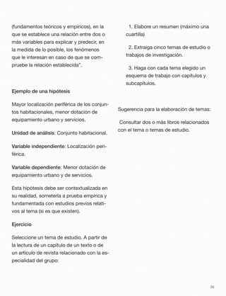 (fundamentos teóricos y empíricos), en la
que se establece una relación entre dos o
más variables para explicar y predecir, en
la medida de lo posible, los fenómenos
que le interesan en caso de que se com-
pruebe la relación establecida”.
Ejemplo de una hipótesis
Mayor localización periférica de los conjun-
tos habitacionales, menor dotación de
equipamiento urbano y servicios.
Unidad de análisis: Conjunto habitacional.
Variable independiente: Localización peri-
férica.
Variable dependiente: Menor dotación de
equipamiento urbano y de servicios.
Esta hipótesis debe ser contextualizada en
su realidad, someterla a prueba empírica y
fundamentada con estudios previos relati-
vos al tema (si es que existen).
Ejercicio
Seleccione un tema de estudio. A partir de
la lectura de un capítulo de un texto o de
un artículo de revista relacionado con la es-
pecialidad del grupo:
	 1. Elabore un resumen (máximo una
cuartilla)
	 2. Extraiga cinco temas de estudio o
trabajos de investigación.
	 3. Haga con cada tema elegido un
esquema de trabajo con capítulos y
subcapítulos.
Sugerencia para la elaboración de temas:
Consultar dos o más libros relacionados
con el tema o temas de estudio.
36
 