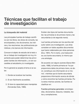 Técnicas que facilitan el trabajo
de investigación
La búsqueda del material
Las principales fuentes de trabajo cientíﬁ-
co son los libros, las obras de consulta, las
enciclopedias y los diccionarios, los índi-
ces y los resúmenes, las publicaciones pe-
riódicas y los bancos de información.
Conocer el objeto de estudio de la tesis o
de un trabajo de investigación es muy im-
portante para poder determinar las princi-
pales fuentes de información, y si son ac-
cesibles al estudiante y/o investigador.
Por lo general se acepta el tema si se sa-
be:
1. Donde se localizan las fuentes.
2. Si son fácilmente accesibles.
3. Si tiene la capacidad para manejarlas
(Fernández Dols, 1980).
Existen dos tipos de fuentes documenta-
les: las primarias (o de primera mano) y las
secundarias (o de segunda mano).
Las fuentes primarias son los escritos del
autor sobre una investigación. Las otras
consisten en todos aquellos documentos
que fueron elaborados por otras personas
(Eco, 1991). Por lo tanto, una traducción
es una fuente secundaria, lo mismo que
una antología.
De acuerdo con alguno autores (Garza Mer-
cado, 1988), la fuente primaria es “la que
proporciona datos de primera mano, es de-
cir, constituye una información en sí mis-
ma”, mientras que la fuente secundaria
proporciona información acerca de dónde
y cómo encontrar las fuentes primarias. Pa-
ra estos mismos autores, las fuentes se
clasiﬁcan en:
Fuentes primarias generales: enciclope-
dias, diccionarios, tesauros, tratados, tex-
tos y compilaciones.
37
 