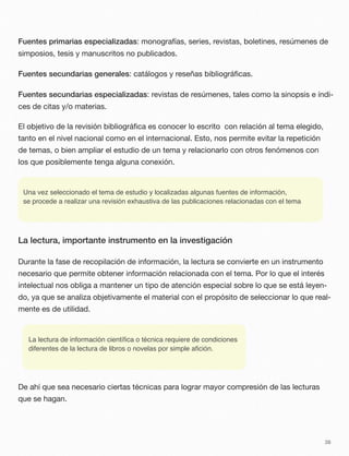 Fuentes primarias especializadas: monografías, series, revistas, boletines, resúmenes de
simposios, tesis y manuscritos no publicados.
Fuentes secundarias generales: catálogos y reseñas bibliográﬁcas.
Fuentes secundarias especializadas: revistas de resúmenes, tales como la sinopsis e índi-
ces de citas y/o materias.
El objetivo de la revisión bibliográﬁca es conocer lo escrito con relación al tema elegido,
tanto en el nivel nacional como en el internacional. Esto, nos permite evitar la repetición
de temas, o bien ampliar el estudio de un tema y relacionarlo con otros fenómenos con
los que posiblemente tenga alguna conexión.
Una vez seleccionado el tema de estudio y localizadas algunas fuentes de información,
se procede a realizar una revisión exhaustiva de las publicaciones relacionadas con el tema
La lectura, importante instrumento en la investigación
Durante la fase de recopilación de información, la lectura se convierte en un instrumento
necesario que permite obtener información relacionada con el tema. Por lo que el interés
intelectual nos obliga a mantener un tipo de atención especial sobre lo que se está leyen-
do, ya que se analiza objetivamente el material con el propósito de seleccionar lo que real-
mente es de utilidad.
La lectura de información cientíﬁca o técnica requiere de condiciones
diferentes de la lectura de libros o novelas por simple aﬁción.
De ahí que sea necesario ciertas técnicas para lograr mayor compresión de las lecturas
que se hagan.
38
 