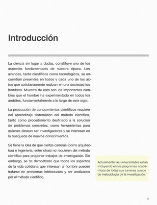 Introducción
La ciencia sin lugar a dudas, constituye uno de los
aspectos fundamentales de nuestra época. Los
avances, tanto cientíﬁcos como tecnológicos, se en-
cuentran presentes en todos y cada uno de los ac-
tos que cotidianamente realizan en una sociedad los
hombres. Muestra de esto son los importantes cam-
bios que el hombre ha experimentado en todos los
ámbitos, fundamentalmente a lo largo de este siglo.
La producción de conocimientos cientíﬁcos requiere
del aprendizaje sistemático del método cientíﬁco,
tanto como procedimiento destinado a la solución
de problemas concretos, como herramientas para
quienes desean ser investigadores y se interesan en
la búsqueda de nuevos conocimientos.
Se tiene la idea de que ciertas carreras (como arquitec-
tura e ingeniería, entre otras) no requieren del método
científico para proponer trabajos de investigación. Sin
embargo, se ha demostrado que todos los aspectos
de la vida cotidiana que interesan al hombre pueden
tratarse de problemas intelectuales y ser analizados
por el método científico.
iii
Actualmente las universidades están
incluyendo en los programas acadé-
micos de todas sus carreras cursos
de metodología de la investigación.
 