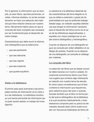 Por lo general, la información que se reco-
pila, ya sean libros, apuntes ponencias, re-
vistas, informes etcétera, no se lee comple-
tamente: se hace una selección del mate-
rial que tiene relación directa con nuestro
tema. Obviamente habrá casos en que la
consulta del texto completo sea necesaria
por ser fundamental para el desarrollo de
cierto trabajo.
Características que debe reunir la informa-
ción bibliográﬁca que se seleccione:
• que sea pertinente
• que sea relevante
• que sea vigente
• que sea imparcial
• que guarde equilibrio
Visita a la biblioteca
El primer paso para acercarse a las princi-
pales fuentes de información es la visita a
la o las bibliotecas. La biblioteca constitu-
ye una fuente primordial de información pa-
ra quien quiere realizar un trabajo de inves-
tigación.
La asistencia a la biblioteca depende de
las características del tema elegido en lo
que se reﬁere a extensión y grado de de
profundidad con que se pretenda trabajar.
Desde luego, se visitarán aquellas bibliote-
cas que tengan la información necesaria
para el desarrollo del tema (como es el ca-
so de las bibliotecas especializadas), o
aquellas con mayor prestigio por su am-
plio acervo bibliográﬁco y hemerográﬁco.
Cuando se dispone de una bibliografía se-
gura se consulta por orden alfabético el ca-
tálogo de autores. Cuando no se dispone
de una bibliografía, se consulta el catálogo
por materias.
La consulta del libro
La selección de libros que se desea consul-
tar debe hacerse con mucho cuidado. En
ocasiones encontramos libros cuyo título
nos sugiere que contiene algo interesante
en relación con nuestro tema de estudio.
En otros casos consideramos que el libro
contiene la información que requerimos,
pero sabemos poco del autor o autores.
Sucede también que el libro no forma par-
te del acervo bibliográﬁco de la biblioteca
a la cual acudimos habitualmente, o bien
deseamos comprarlo pero su precio es de-
masiado elevado (esto último suele suce-
der con frecuencia tratándose de libros de
39
 