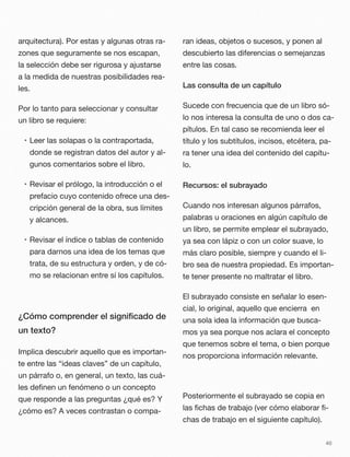 arquitectura). Por estas y algunas otras ra-
zones que seguramente se nos escapan,
la selección debe ser rigurosa y ajustarse
a la medida de nuestras posibilidades rea-
les.
Por lo tanto para seleccionar y consultar
un libro se requiere:
• Leer las solapas o la contraportada,
donde se registran datos del autor y al-
gunos comentarios sobre el libro.
• Revisar el prólogo, la introducción o el
prefacio cuyo contenido ofrece una des-
cripción general de la obra, sus límites
y alcances.
• Revisar el índice o tablas de contenido
para darnos una idea de los temas que
trata, de su estructura y orden, y de có-
mo se relacionan entre sí los capítulos.
¿Cómo comprender el signiﬁcado de
un texto?
Implica descubrir aquello que es importan-
te entre las “ideas claves” de un capítulo,
un párrafo o, en general, un texto, las cuá-
les deﬁnen un fenómeno o un concepto
que responde a las preguntas ¿qué es? Y
¿cómo es? A veces contrastan o compa-
ran ideas, objetos o sucesos, y ponen al
descubierto las diferencias o semejanzas
entre las cosas.
Las consulta de un capítulo
Sucede con frecuencia que de un libro só-
lo nos interesa la consulta de uno o dos ca-
pítulos. En tal caso se recomienda leer el
título y los subtítulos, incisos, etcétera, pa-
ra tener una idea del contenido del capítu-
lo.
Recursos: el subrayado
Cuando nos interesan algunos párrafos,
palabras u oraciones en algún capítulo de
un libro, se permite emplear el subrayado,
ya sea con lápiz o con un color suave, lo
más claro posible, siempre y cuando el li-
bro sea de nuestra propiedad. Es importan-
te tener presente no maltratar el libro.
El subrayado consiste en señalar lo esen-
cial, lo original, aquello que encierra en
una sola idea la información que busca-
mos ya sea porque nos aclara el concepto
que tenemos sobre el tema, o bien porque
nos proporciona información relevante.
Posteriormente el subrayado se copia en
las ﬁchas de trabajo (ver cómo elaborar ﬁ-
chas de trabajo en el siguiente capítulo).
40
 