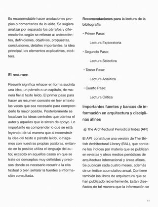 Es recomendable hacer anotaciones pro-
pias o comentarios de lo leído. Se sugiere
analizar por separado los párrafos y dife-
renciarlos según se reﬁeran a: anteceden-
tes, deﬁniciones, objetivos, propuestas,
conclusiones, detalles importantes, la idea
principal, los elementos explicativos, etcé-
tera.
El resumen
Resumir signiﬁca rehacer en forma sucinta
una idea, un párrafo o un capítulo, de ma-
nera ﬁel al texto leído. El primer paso para
hacer un resumen consiste en leer el texto
las veces que sea necesario para compren-
derlo lo mejor posible. Posteriormente se
localizan las ideas centrales que plantea el
autor y aquellas que le sirven de apoyo. Lo
importante es comprender lo que se está
leyendo, de tal manera que al reconstruir
la idea del texto o párrafo leído, lo haga-
mos con nuestras propias palabras, evitan-
do en lo posible utiliza el lenguaje del au-
tor, excepto en aquellos casos en que se
trate de conceptos muy deﬁnidos y preci-
sos donde es necesario recurrir a la cita
textual o bien señalar la fuentes e informa-
ción consultada.
Recomendaciones para la lectura de la
bibliografía
• Primer Paso:
Lectura Exploratoria
• Segundo Paso:
Lectura Selectiva
• Tercer Paso:
Lectura Analítica
• Cuarto Paso:
Lectura Crítica
Importantes fuentes y bancos de in-
formación en arquitectura y discipli-
nas aﬁnes
a) The Architectural Periodical Index (API)
El API constituye una versión de The Bri-
tish Architectural Library (BAL), que contie-
ne los índices por materia que se publican
en revistas y otros medios periódicos de
arquitectura internacional y áreas aﬁnes.
Se publican cada cuatro meses, además
de un índice acumulativo anual. Contiene
también los libros de arquitectura que se
han publicado recientemente. Están dise-
ñados de tal manera que la información se
41
 