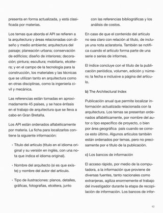 presenta en forma actualizada, y está clasi-
ﬁcada por materias.
Los temas que aborda el API se reﬁeren a
la arquitectura y áreas relacionadas con di-
seño y medio ambiente; arquitectura del
paisaje; planeación urbana; conservación
de ediﬁcios; diseño de interiores; decora-
ción; pintura; escultura; mobiliario, etcéte-
ra; y en el campo de la tecnología para la
construcción, los materiales y las técnicas
que se utilizan tanto en arquitectura como
en otras disciplinas, como la ingeniería ci-
vil y mecánica.
Las referencias están tomadas en aproxi-
madamente 45 países, y se hace énfasis
en el trabajo de arquitectura que se lleva a
cabo en Gran Bretaña.
Los API están ordenados alfabéticamente
por materia. La ﬁcha para localizarlos con-
tiene la siguiente información:
• Título del artículo (título en el idioma ori-
ginal y su versión en inglés, con una no-
ta que indica el idioma original).
• Nombre del arquitecto (si es que exis-
te) y nombre del autor del artículo.
• Tipo de ilustraciones: planos, detalles,
gráﬁcas, fotografías, etcétera, junto
con las referencias bibliográﬁcas y los
análisis de costos.
En caso de que el contenido del artículo
no sea claro con relación al título, de inclu-
ye una nota aclaratoria. También se notiﬁ-
ca cuando el artículo forma parte de una
serie o series de informes.
El índice concluye con el título de la publi-
cación periódica, volumen, edición y núme-
ro; la fecha e inclusive a página del artícu-
lo.
b) The Architectural Index
Publicación anual que permite localizar in-
formación actualizada relacionada con la
arquitectura. Los temas se presentan orde-
nados alfabéticamente, por nombre del au-
tor o tipo especíﬁco de proyecto, o bien
por área geográﬁca país cuando se cono-
ce esto último. Algunos artículos también
están ordenados por temas, pero no preci-
samente por e título de la publicación.
c) Los bancos de información
El acceso rápido, por medio de la compu-
tadora, a la información que proviene de
diversas fuentes, tanto nacionales como
extranjeras, agiliza enormemente el trabajo
del investigador durante la etapa de recopi-
lación de información. Los bancos de infor-
42
 