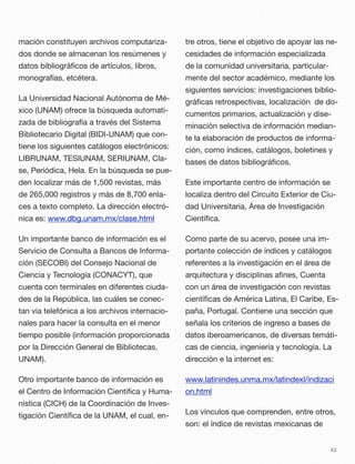 mación constituyen archivos computariza-
dos donde se almacenan los resúmenes y
datos bibliográﬁcos de artículos, libros,
monografías, etcétera.
La Universidad Nacional Autónoma de Mé-
xico (UNAM) ofrece la búsqueda automati-
zada de bibliografía a través del Sistema
Bibliotecario Digital (BIDI-UNAM) que con-
tiene los siguientes catálogos electrónicos:
LIBRUNAM, TESIUNAM, SERIUNAM, Cla-
se, Periódica, Hela. En la búsqueda se pue-
den localizar más de 1,500 revistas, más
de 265,000 registros y más de 8,700 enla-
ces a texto completo. La dirección electró-
nica es: www.dbg.unam.mx/clase.html
Un importante banco de información es el
Servicio de Consulta a Bancos de Informa-
ción (SECOBI) del Consejo Nacional de
Ciencia y Tecnología (CONACYT), que
cuenta con terminales en diferentes ciuda-
des de la República, las cuáles se conec-
tan vía telefónica a los archivos internacio-
nales para hacer la consulta en el menor
tiempo posible (información proporcionada
por la Dirección General de Bibliotecas,
UNAM).
Otro importante banco de información es
el Centro de Información Cientíﬁca y Huma-
nística (CICH) de la Coordinación de Inves-
tigación Cientíﬁca de la UNAM, el cual, en-
tre otros, tiene el objetivo de apoyar las ne-
cesidades de información especializada
de la comunidad universitaria, particular-
mente del sector académico, mediante los
siguientes servicios: investigaciones biblio-
gráﬁcas retrospectivas, localización de do-
cumentos primarios, actualización y dise-
minación selectiva de información median-
te la elaboración de productos de informa-
ción, como índices, catálogos, boletines y
bases de datos bibliográﬁcos.
Este importante centro de información se
localiza dentro del Circuito Exterior de Ciu-
dad Universitaria, Área de Investigación
Cientíﬁca.
Como parte de su acervo, posee una im-
portante colección de índices y catálogos
referentes a la investigación en el área de
arquitectura y disciplinas aﬁnes, Cuenta
con un área de investigación con revistas
cientíﬁcas de América Latina, El Caribe, Es-
paña, Portugal. Contiene una sección que
señala los criterios de ingreso a bases de
datos iberoamericanos, de diversas temáti-
cas de ciencia, ingeniería y tecnología. La
dirección e la internet es:
www.latinindes.unma.mx/latindexl/indizaci
on.html
Los vínculos que comprenden, entre otros,
son: el índice de revistas mexicanas de
43
 