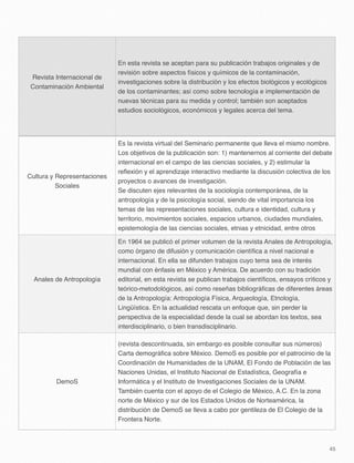 Revista Internacional de
Contaminación Ambiental
En esta revista se aceptan para su publicación trabajos originales y de
revisión sobre aspectos físicos y químicos de la contaminación,
investigaciones sobre la distribución y los efectos biológicos y ecológicos
de los contaminantes; así como sobre tecnología e implementación de
nuevas técnicas para su medida y control; también son aceptados
estudios sociológicos, económicos y legales acerca del tema.
Cultura y Representaciones
Sociales
Es la revista virtual del Seminario permanente que lleva el mismo nombre.
Los objetivos de la publicación son: 1) mantenernos al corriente del debate
internacional en el campo de las ciencias sociales, y 2) estimular la
reﬂexión y el aprendizaje interactivo mediante la discusión colectiva de los
proyectos o avances de investigación.
Se discuten ejes relevantes de la sociología contemporánea, de la
antropología y de la psicología social, siendo de vital importancia los
temas de las representaciones sociales, cultura e identidad, cultura y
territorio, movimientos sociales, espacios urbanos, ciudades mundiales,
epistemología de las ciencias sociales, etnias y etnicidad, entre otros
Anales de Antropología
En 1964 se publicó el primer volumen de la revista Anales de Antropología,
como órgano de difusión y comunicación cientíﬁca a nivel nacional e
internacional. En ella se difunden trabajos cuyo tema sea de interés
mundial con énfasis en México y América. De acuerdo con su tradición
editorial, en esta revista se publican trabajos cientíﬁcos, ensayos críticos y
teórico-metodológicos, así como reseñas bibliográﬁcas de diferentes áreas
de la Antropología: Antropología Física, Arqueología, Etnología,
Lingüística. En la actualidad rescata un enfoque que, sin perder la
perspectiva de la especialidad desde la cual se abordan los textos, sea
interdisciplinario, o bien transdisciplinario.
DemoS
(revista descontinuada, sin embargo es posible consultar sus números)
Carta demográﬁca sobre México. DemoS es posible por el patrocinio de la
Coordinación de Humanidades de la UNAM, El Fondo de Población de las
Naciones Unidas, el Instituto Nacional de Estadística, Geografía e
Informática y el Instituto de Investigaciones Sociales de la UNAM.
También cuenta con el apoyo de el Colegio de México, A.C. En la zona
norte de México y sur de los Estados Unidos de Norteamérica, la
distribución de DemoS se lleva a cabo por gentileza de El Colegio de la
Frontera Norte.
45
 