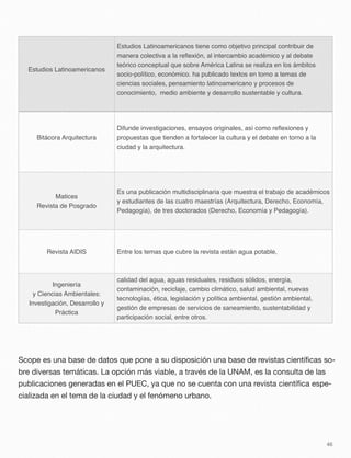 Estudios Latinoamericanos
Estudios Latinoamericanos tiene como objetivo principal contribuir de
manera colectiva a la reﬂexión, al intercambio académico y al debate
teórico conceptual que sobre América Latina se realiza en los ámbitos
socio-político, económico. ha publicado textos en torno a temas de
ciencias sociales, pensamiento latinoamericano y procesos de
conocimiento, medio ambiente y desarrollo sustentable y cultura.
Bitácora Arquitectura
Difunde investigaciones, ensayos originales, así como reﬂexiones y
propuestas que tienden a fortalecer la cultura y el debate en torno a la
ciudad y la arquitectura.
Matices
Revista de Posgrado
Es una publicación multidisciplinaria que muestra el trabajo de académicos
y estudiantes de las cuatro maestrías (Arquitectura, Derecho, Economía,
Pedagogía), de tres doctorados (Derecho, Economía y Pedagogía).
Revista AIDIS Entre los temas que cubre la revista están agua potable,
Ingeniería
y Ciencias Ambientales:
Investigación, Desarrollo y
Práctica
calidad del agua, aguas residuales, residuos sólidos, energía,
contaminación, reciclaje, cambio climático, salud ambiental, nuevas
tecnologías, ética, legislación y política ambiental, gestión ambiental,
gestión de empresas de servicios de saneamiento, sustentabilidad y
participación social, entre otros.
Scope es una base de datos que pone a su disposición una base de revistas cientíﬁcas so-
bre diversas temáticas. La opción más viable, a través de la UNAM, es la consulta de las
publicaciones generadas en el PUEC, ya que no se cuenta con una revista cientíﬁca espe-
cializada en el tema de la ciudad y el fenómeno urbano.
46
 