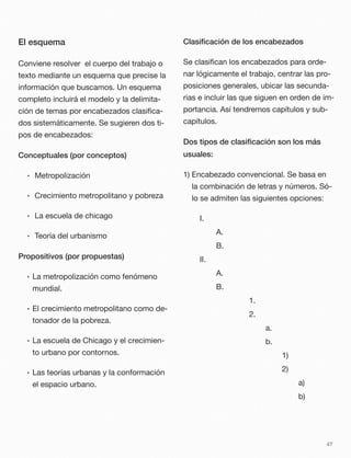 El esquema
Conviene resolver el cuerpo del trabajo o
texto mediante un esquema que precise la
información que buscamos. Un esquema
completo incluirá el modelo y la delimita-
ción de temas por encabezados clasiﬁca-
dos sistemáticamente. Se sugieren dos ti-
pos de encabezados:
Conceptuales (por conceptos)
• 	Metropolización
• 	Crecimiento metropolitano y pobreza
• 	La escuela de chicago
• 	Teoría del urbanismo
Propositivos (por propuestas)
• La metropolización como fenómeno
mundial.
• El crecimiento metropolitano como de-
tonador de la pobreza.
• La escuela de Chicago y el crecimien-
to urbano por contornos.
• Las teorías urbanas y la conformación
el espacio urbano.
Clasiﬁcación de los encabezados
Se clasiﬁcan los encabezados para orde-
nar lógicamente el trabajo, centrar las pro-
posiciones generales, ubicar las secunda-
rias e incluir las que siguen en orden de im-
portancia. Así tendremos capítulos y sub-
capítulos.
Dos tipos de clasiﬁcación son los más
usuales:
1) Encabezado convencional. Se basa en
la combinación de letras y números. Só-
lo se admiten las siguientes opciones:
	 I.
	 	 A.
	 	 B.
	 II.
	 	 A.
	 	 B.
	 	 	 	 1.
	 	 	 	 2.
	 	 	 	 	 a.
	 	 	 	 	 b.
	 	 	 	 	 	 1)
	 	 	 	 	 	 2)
	 	 	 	 	 	 	 a)
	 	 	 	 	 	 	 b)
47
 