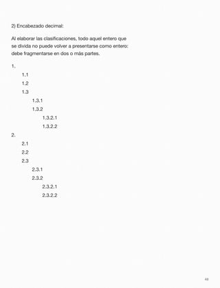 2) Encabezado decimal:
Al elaborar las clasiﬁcaciones, todo aquel entero que
se divida no puede volver a presentarse como entero:
debe fragmentarse en dos o más partes.
1.
	 1.1
	 1.2
	 1.3
	 	 1.3.1
	 	 1.3.2
	 	 	 1.3.2.1
	 	 	 1.3.2.2
2.
	 2.1
	 2.2
	 2.3
	 	 2.3.1
	 	 2.3.2
	 	 	 2.3.2.1
	 	 	 2.3.2.2
48
 