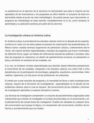 La experiencia en el ejercicio de la docencia ha demostrado que para la mayoría de los
egresados de las licenciaturas y los posgrados es difícil diseñar un proyecto de tesis fun-
damentado desde el punto de vista metodológico. Se podría pensar que instrumentar un
programa de metodología es tarea sencilla; indudablemente no lo es, como tampoco el
aprendizaje y su aplicación práctica por parte de los alumnos.
La investigación urbana en América Latina
En América Latina, la prioridad de los estudios urbanos inició en la década de los sesenta,
conforme en cada uno de estos países el proceso de urbanización iba presentándose. En
México fueron creados diversos organismos de planeación urbana y ordenamiento del te-
rritorio. Se crearon también especialidades y estudios de posgrado que fueron nombrados
de diferente forma, según se tratase de instituciones educativas públicas o privadas: estu-
dios de posgrado en urbanismo; en diseño de asentamientos humanos; en planeación ur-
bana y territorial; en estudios de las ciudades, etc.
A su vez, se fundaron revistas especializadas que abordan desde diferentes perspectivas
el crecimiento de las ciudades, otorgando a los estudios urbanos una visión inter e intra-
disciplinaria con la participación de sociólogos, geógrafos, arquitectos, economistas, histo-
riadores, ingenieros y la más joven de las profesiones: los urbanistas.
El interés por cursar estudios de posgrado y la necesidad de llevar a cabo investigaciones
urbanas, requirió de la formación de investigadores especializados en el estudio de los
problemas urbanos, para lo cual se requiere del conocimiento de las métodos y técnicas
de investigación aplicables a cualquier disciplina o ciencia.
Las técnicas de investigación comprenden un conjunto de procedimientos organizados siste-
máticamente que orientan al investigador en la tarea de profundizar en el conocimiento y en
el planteamiento de nuevas líneas de investigación. Pueden ser utilizadas en cualquier rama
del conocimiento que busque la lógica y la comprensión del conocimiento científico de los
hechos y acontecimientos que nos rodean.
iv
 