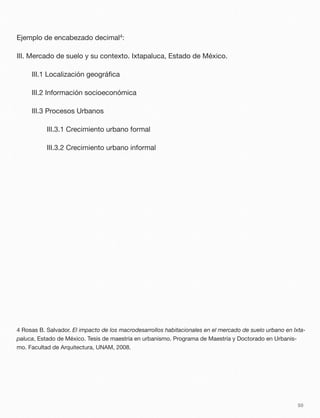 Ejemplo de encabezado decimal4:
III. Mercado de suelo y su contexto. Ixtapaluca, Estado de México.
	 III.1 Localización geográﬁca
	 III.2 Información socioeconómica
	 III.3 Procesos Urbanos
	 	 III.3.1 Crecimiento urbano formal
	 	 III.3.2 Crecimiento urbano informal
4 Rosas B. Salvador. El impacto de los macrodesarrollos habitacionales en el mercado de suelo urbano en Ixta-
paluca, Estado de México. Tesis de maestría en urbanismo. Programa de Maestría y Doctorado en Urbanis-
mo. Facultad de Arquitectura, UNAM, 2008.
50
 