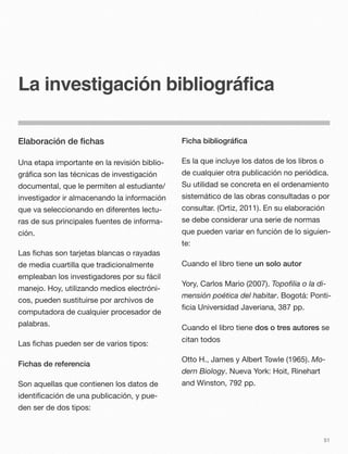 La investigación bibliográfica
Elaboración de ﬁchas
Una etapa importante en la revisión biblio-
gráﬁca son las técnicas de investigación
documental, que le permiten al estudiante/
investigador ir almacenando la información
que va seleccionando en diferentes lectu-
ras de sus principales fuentes de informa-
ción.
Las ﬁchas son tarjetas blancas o rayadas
de media cuartilla que tradicionalmente
empleaban los investigadores por su fácil
manejo. Hoy, utilizando medios electróni-
cos, pueden sustituirse por archivos de
computadora de cualquier procesador de
palabras.
Las ﬁchas pueden ser de varios tipos:
Fichas de referencia
Son aquellas que contienen los datos de
identiﬁcación de una publicación, y pue-
den ser de dos tipos:
Ficha bibliográﬁca
Es la que incluye los datos de los libros o
de cualquier otra publicación no periódica.
Su utilidad se concreta en el ordenamiento
sistemático de las obras consultadas o por
consultar. (Ortiz, 2011). En su elaboración
se debe considerar una serie de normas
que pueden variar en función de lo siguien-
te:
Cuando el libro tiene un solo autor
Yory, Carlos Mario (2007). Topoﬁlia o la di-
mensión poética del habitar. Bogotá: Ponti-
ﬁcia Universidad Javeriana, 387 pp.
Cuando el libro tiene dos o tres autores se
citan todos
Otto H., James y Albert Towle (1965). Mo-
dern Biology. Nueva York: Hoit, Rinehart
and Winston, 792 pp.
51
 