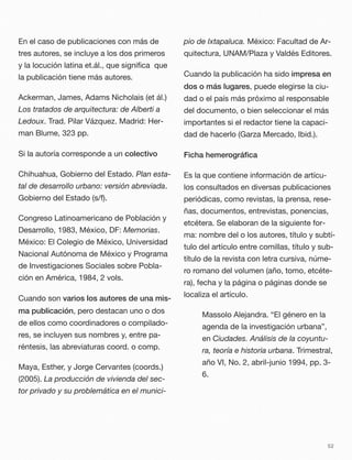 En el caso de publicaciones con más de
tres autores, se incluye a los dos primeros
y la locución latina et.ál., que signiﬁca que
la publicación tiene más autores.
Ackerman, James, Adams Nicholais (et ál.)
Los tratados de arquitectura: de Alberti a
Ledoux. Trad. Pilar Vázquez. Madrid: Her-
man Blume, 323 pp.
Si la autoría corresponde a un colectivo
Chihuahua, Gobierno del Estado. Plan esta-
tal de desarrollo urbano: versión abreviada.
Gobierno del Estado (s/f).
Congreso Latinoamericano de Población y
Desarrollo, 1983, México, DF: Memorias.
México: El Colegio de México, Universidad
Nacional Autónoma de México y Programa
de Investigaciones Sociales sobre Pobla-
ción en América, 1984, 2 vols.
Cuando son varios los autores de una mis-
ma publicación, pero destacan uno o dos
de ellos como coordinadores o compilado-
res, se incluyen sus nombres y, entre pa-
réntesis, las abreviaturas coord. o comp.
Maya, Esther, y Jorge Cervantes (coords.)
(2005). La producción de vivienda del sec-
tor privado y su problemática en el munici-
pio de Ixtapaluca. México: Facultad de Ar-
quitectura, UNAM/Plaza y Valdés Editores.
Cuando la publicación ha sido impresa en
dos o más lugares, puede elegirse la ciu-
dad o el país más próximo al responsable
del documento, o bien seleccionar el más
importantes si el redactor tiene la capaci-
dad de hacerlo (Garza Mercado, Ibid.).
Ficha hemerográﬁca
Es la que contiene información de artícu-
los consultados en diversas publicaciones
periódicas, como revistas, la prensa, rese-
ñas, documentos, entrevistas, ponencias,
etcétera. Se elaboran de la siguiente for-
ma: nombre del o los autores, título y subtí-
tulo del artículo entre comillas, título y sub-
título de la revista con letra cursiva, núme-
ro romano del volumen (año, tomo, etcéte-
ra), fecha y la página o páginas donde se
localiza el artículo.
Massolo Alejandra. “El género en la
agenda de la investigación urbana”,
en Ciudades. Análisis de la coyuntu-
ra, teoría e historia urbana. Trimestral,
año VI, No. 2, abril-junio 1994, pp. 3-
6.
52
 