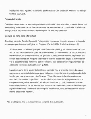 Rodríguez Trejo, Agustín. “Economía postindustrial”, en Excélsior. México, 10 de sep-
tiembre 2001, p 5.
Fichas de trabajo
Contienen resúmenes de lecturas que hemos analizado, citas textuales, observaciones, co-
mentarios y reﬂexiones de las fuentes de información que hemos consultado. La ﬁcha de
trabajo puede ser, esencialmente, de dos tipos: de lectura y personal.
Ejemplo de ﬁcha para cita textual
(Familia y espacio) Amalia Signorelli. “Integración, consenso, dominio: espacio y vivienda
en una perspectiva antropológica, en Coppola, Paola (1997). Análisis y diseño… (*)
“El espacio es un recurso y es por tanto fuente de poder, y las modalidades de con-
trol de uso serán decisivas para hacer del recurso un instrumento de subordinación o
de liberación, de diferenciación o de igualdad. Como prueba de esto se pueden ob-
servar dos hechos: en ninguna sociedad el uso del espacio se deja a la inmediación
y a la espontaneidad instintiva; por el contrario, éste está siempre reglamentado so-
cialmente y deﬁnido culturalmente” (p.189).
La autora parte de la siguiente hipótesis: concebir hoy al a familia como dato para
proyectar el espacio habitacional, pero debemos preguntarnos si se debe partir de la
familia, por qué y para qué. Lévi-Strauss: “El problema de la familia no debe ser
afrontado de manera dogmática… es uno de los puntos más ambiguos de todo el
campo de la organización social” (citado por la autora, p. 183). Se debe tomar en
cuenta la existencia de las formas más variadas de matrimonio y de las familias (tipo-
logía de la familia); “la familia no sirve para hacer niños, sino para reconocer social-
mente a los niños hechos”.
* En la bibliografía ﬁnal se índica el nombre completo de la publicación.
53
 