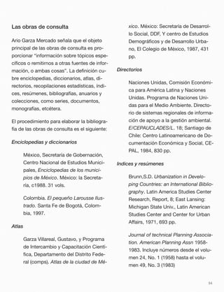 Las obras de consulta
Ario Garza Mercado señala que el objeto
principal de las obras de consulta es pro-
porcionar “información sobre tópicos espe-
cíﬁcos o remitirnos a otras fuentes de infor-
mación, o ambas cosas”. La deﬁnición cu-
bre enciclopedias, diccionarios, atlas, di-
rectorios, recopilaciones estadísticas, índi-
ces, resúmenes, bibliografías, anuarios y
colecciones, como series, documentos,
monografías, etcétera.
El procedimiento para elaborar la bibliogra-
fía de las obras de consulta es el siguiente:
Enciclopedias y diccionarios
México, Secretaría de Gobernación,
Centro Nacional de Estudios Munici-
pales, Enciclopedias de los munici-
pios de México. México: la Secreta-
ría, c1988. 31 vols.
Colombia. El pequeño Larousse Ilus-
trado. Santa Fe de Bogotá, Colom-
bia, 1997.
Atlas
Garza Villareal, Gustavo, y Programa
de Intercambio y Capacitación Cientí-
ﬁca, Departamento del Distrito Fede-
ral (comps). Atlas de la ciudad de Mé-
xico. México: Secretaría de Desarrol-
lo Social, DDF, Y centro de Estudios
Demográﬁcos y de Desarrollo Urba-
no, El Colegio de México, 1987, 431
pp.
Directorios
Naciones Unidas, Comisión Económi-
ca para América Latina y Naciones
Unidas. Programa de Naciones Uni-
das para el Medio Ambiente. Directo-
rio de sistemas regionales de informa-
ción de apoyo a la gestión ambiental.
E/CEPAUCLADES/L. 18; Santiago de
Chile: Centro Latinoamericano de Do-
cumentación Económica y Social, CE-
PAL, 1984, 830 pp.
Indices y resúmenes
Brunn,S.D. Urbanization in Develo-
ping Countries: an International Biblio-
graphy. Latin America Studies Center
Research, Report, 8; East Lansing:
Michigan State Univ., Latin American
Studies Center and Center for Urban
Aﬀairs, 1971, 693 pp.
Journal of technical Planning Associa-
tion. American Planning Assn 1958-
1983. Incluye números desde el volu-
men 24, No. 1 (1958) hasta el volu-
men 49, No. 3 (1983)
54
 