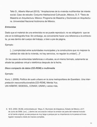 Tello D., Alberto Manuel (2010). “Ampliaciones de la vivienda multifamiliar de interés
social. Caso de estudio: Conjunto Habitacional Culhuacán, México, D. F. “Tesis de
Maestría en Arquitectura. México: Programa de Maestría y Doctorado en Arquitectu-
ra. Universidad Nacional Autónoma de México.
Entrevistas
Dado que el material de una entrevista no se puede reproducir, no es obligatorio que se
cite en le bibliografía ﬁnal. Sin embargo, es conveniente hacer una referencia a la entrevis-
ta, ya sea dentro del cuerpo del trabajo, o bien a pie de página.
Ejemplo:
[…] complicidad entre autoridades municipales y la constructora que no mejoran la
calidad de vida de la vivienda, no hay servicios, no regulan la unidad […]6
En los casos de entrevistas telefónicas o virtuales, es el mismo formato, solamente se
añade las palabras virtual o telefónica después de la fecha.
Disco compacto de datos (CD-ROM) o multimedia
Ejemplo:
Kunz, I, (2009). Política de suelo urbano en la zona metropolitana de Querétaro. Una inter-
pretación neoconstitucionalista [CD-ROM], Mérida Yuc.
UN-HÁBITAT, SEDESOL, CONAVI, UNAM y varios más.
56
6. M.S. (2002, 09,06), entrevistada por Maya, E, Municipio de Ixtapaluca, Estado de México, el 21
de Junio de 2006. Los […] dentro de una oración indican la omisión de parte del material incluido
en la fuente original, ya sea porque es muy larga o porque por su importancia no le parece al inves-
tigador necesario citarla de manera completa.
 