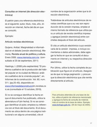 Consultas en Internet (de dirección elec-
trónica)
El patrón para una referencia electrónica
es el siguiente: autor, título, mes, año, di-
rección en internet, fecha del día en que
se consultó.
Ejemplo:
Artículo revistas electrónicas
Quijano, Aníbal. Marginalidad e informali-
dad en el debate [versión electrónica]. Me-
moria. Revista anual de política y cultura.
Enero 2000. www.memoria.com.mx (con-
sultado el 20 de septiembre, 2011)
Hastings, I. (2008 julio-septiembre) “El pro-
blema cualitativo de la producción del hábi-
tat popular en la ciudad de México: análi-
sis cualitativo de la vivienda popular”, en.
Informes de la construcción. Vol. 60, num.
511. (pp.25-40), disponible en:
www.informesdelaconstrucción.revistas.cs
ic.es (consultado el 15 octubre, 2010).
Si no se consigue identiﬁcar la fecha en
que el documento fue publicado, utilice la
abreviatura s/f (sin fecha). Si no se consi-
gue identiﬁcar al autor, empiece su referen-
cia con el título del documento. Si el docu-
mento se ubica dentro de una página insti-
tucional o en alguna universidad, cite el
nombre de la organización antes que la di-
rección electrónica.
Tratándose de artículos electrónicos de re-
vistas cientíﬁcas que a su vez son repro-
ducción de la versión impresa, emplee el
mismo formato de referencia que utiliza pa-
ra un artículo de revista cientíﬁca impresa
y agregue [versión electrónica] entre cor-
chetes después el título del artículo.
Si cita un artículo electrónico cuya versión
varía de la versión impresa, o incluye co-
mentarios o datos adicionales, debe agre-
gar la fecha en que se consultó el docu-
mento en internet y su respectiva dirección
electrónica.
Por último, utilice la fecha completa de pu-
blicación que ﬁgura en el artículo. Asegúre-
se de que no tenga paginación y procure
que la dirección electrónica que cite remita
directamente al artículo.
Para artículos obtenidos de una base de da-
tos, utilice el patrón de referencia mencionado
y agregue la fecha de consulta de material,
más el nombre de la base de datos. Ejemplo:
www.fonhapo.gob.mx. (20 de mayo de 2005).
57
 