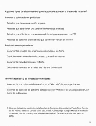 Algunos tipos de documentos que se pueden acceder a través de Internet7
Revistas o publicaciones periódicas
Artículos que tienen una versión impresa
Artículos que sólo tienen una versión en Internet (e-journals)
Artículos que sólo tienen una versión en Internet que se accesan por FTP
Artículos de boletines (newsletters) que sólo tienen versión en Internet
Publicaciones no periódicas
Documentos creados por organizaciones privadas, sin fecha
Capítulos o secciones de un documento que está en Internet
Documento individual sin autor ni fecha
Documento colocado en el “Web site” de una universidad
Informes técnicos y de investigación (Reports)
Informes de una universidad colocados en el “Web site” de una organización
Informes de agencias de gobierno colocados en el “Web site” de una organización, sin
fecha de publicación
58
7. Obtenido de la página electrónica de la Facultad de Educación, Universidad de Puerto Rico, Recinto
de Río Piedras, Biblioteca Gerardo Sellés Solá. Curso. “Contra plagio el plagio: Manejo de fuentes do-
cumentales, citación y catálogos de búsqueda electrónicos” Facultad de Arquitectura, (octubre,
2013).
 