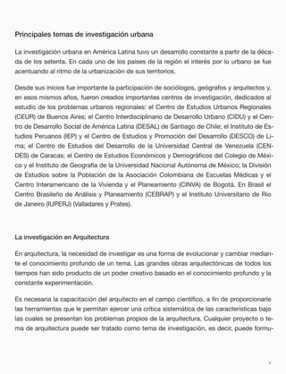 Principales temas de investigación urbana
La investigación urbana en América Latina tuvo un desarrollo constante a partir de la déca-
da de los setenta. En cada uno de los países de la región el interés por lo urbano se fue
acentuando al ritmo de la urbanización de sus territorios.
Desde sus inicios fue importante la participación de sociólogos, geógrafos y arquitectos y,
en esos mismos años, fueron creados importantes centros de investigación, dedicados al
estudio de los problemas urbanos regionales: el Centro de Estudios Urbanos Regionales
(CEUR) de Buenos Aires; el Centro Interdisciplinario de Desarrollo Urbano (CIDU) y el Cen-
tro de Desarrollo Social de América Latina (DESAL) de Santiago de Chile; el Instituto de Es-
tudios Peruanos (IEP) y el Centro de Estudios y Promoción del Desarrollo (DESCO) de Li-
ma; el Centro de Estudios del Desarrollo de la Universidad Central de Venezuela (CEN-
DES) de Caracas; el Centro de Estudios Económicos y Demográﬁcos del Colegio de Méxi-
co y el Instituto de Geografía de la Universidad Nacional Autónoma de México; la División
de Estudios sobre la Población de la Asociación Colombiana de Escuelas Médicas y el
Centro Interamericano de la Vivienda y el Planeamiento (CINVA) de Bogotá. En Brasil el
Centro Brasileño de Análisis y Planeamiento (CEBRAP) y el Instituto Universitario de Rio
de Janeiro (IUPERJ) (Valladares y Prates).
La investigación en Arquitectura
En arquitectura, la necesidad de investigar es una forma de evolucionar y cambiar median-
te el conocimiento profundo de un tema. Las grandes obras arquitectónicas de todos los
tiempos han sido producto de un poder creativo basado en el conocimiento profundo y la
constante experimentación.
Es necesaria la capacitación del arquitecto en el campo cientíﬁco, a ﬁn de proporcionarle
las herramientas que le permitan ejercer una crítica sistemática de las características bajo
las cuales se presentan los problemas propios de la arquitectura. Cualquier proyecto o te-
ma de arquitectura puede ser tratado como tema de investigación, es decir, puede formu-
v
 