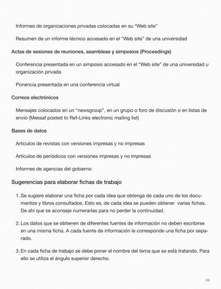 Informes de organizaciones privadas colocadas en su “Web site”
Resumen de un informe técnico accesado en el “Web site” de una universidad
Actas de sesiones de reuniones, asambleas y simposios (Proceedings)
Conferencia presentada en un simposio accesado en el “Web site” de una universidad u
organización privada
Ponencia presentada en una conferencia virtual
Correos electrónicos
Mensajes colocados en un “newsgroup”, en un grupo o foro de discusión o en listas de
envío (Messaf posted to Ref-Links electronic mailing list)
Bases de datos
Artículos de revistas con versiones impresas y no impresas
Artículos de periódicos con versiones impresas y no impresas
Informes de agencias del gobierno
Sugerencias para elaborar ﬁchas de trabajo
1. Se sugiere elaborar una ﬁcha por cada idea que obtenga de cada uno de los docu-
mentos y libros consultados. Esto es, de cada idea se pueden obtener varias ﬁchas.
De ahí que se aconseje numerarlas para no perder la continuidad.
2. Los datos que se obtienen de diferentes fuentes de información no deben escribirse
en una misma ﬁcha. A cada fuente de información le corresponde una ﬁcha por sepa-
rado.
3. En cada ﬁcha de trabajo se debe poner el nombre del tema que se está tratando. Para
ello se utiliza el ángulo superior derecho.
59
 