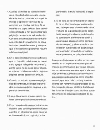 4. Cuando las ﬁchas de trabajo se reﬁe-
ren a citas textuales, en cada una se
debe incluir los datos del autor (por lo
menos el apellido y la inicial de su
nombre), y el nombre del libro. Si se
trata de una copia textual, ésta debe ir
entrecomillada, y hay que señalar la(s)
página(s) de donde se extrajo la cita.
Con esto evitamos posibles confusio-
nes entre las diversas ﬁchas de citas
textuales que elaboramos, y siempre
que lo necesitemos podremos recurrir
a la fuente original.
5. En el caso de documentos o artículos
que no han sido publicados, es nece-
sario agregar la leyenda “en prensa”;
por lo tanto, no se debe poner al año,
el volumen ni el numero de la página o
páginas donde aparece el artículo.
6. Cuando un artículo aparece en pági-
nas discontinuas, se deben incluir to-
dos los números de las páginas, y se-
pararlos con comas.
7. Las publicaciones anuales deben tra-
tarse como publicaciones periódicas.
8. En el caso de artículos consultados en
español pero que originalmente fueron
escritos en otro idioma, debe ponerse
el título en el idioma original y, entre
paréntesis, el título traducido al espa-
ñol.
9. Si se trata de la consulta de un capítu-
lo de un libro escrito por varios auto-
res, debe ponerse el nombre del autor
y el año de la publicación entre parén-
tesis; enseguida el nombre del capítu-
lo consultado; el nombre del autor o
autores que aparecen como compila-
dores (comps.), y el nombre de la pu-
blicación subrayado; las páginas que
corresponden al capítulo consultado
entre paréntesis, el país y la editorial.
Las computadoras personales se han con-
vertido en un importante recurso para el
manejo de información, por lo que conside-
ramos necesario mencionar que la elabora-
ción de ﬁchas puede realizarse mediante
procesadores de palabras como el de Mi-
crosoft, que es el más común y además
cuenta con herramientas para bases de da-
tos, hojas de cálculo, etcétera. En tal caso
las ﬁchas se trabajan como archivos y pos-
teriormente se organizan en bases de da-
tos.
60
 
