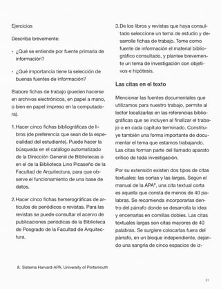 Ejercicios
Describa brevemente:
• ¿Qué se entiende por fuente primaria de
información?
• ¿Qué importancia tiene la selección de
buenas fuentes de información?
Elabore ﬁchas de trabajo (pueden hacerse
en archivos electrónicos, en papel a mano,
o bien en papel impreso en la computado-
ra).
1.Hacer cinco ﬁchas bibliográﬁcas de li-
bros (de preferencia que sean de la espe-
cialidad del estudiante). Puede hacer la
búsqueda en el catálogo automatizado
de la Dirección General de Bibliotecas o
en el de la Biblioteca Lino Picaseño de la
Facultad de Arquitectura, para que ob-
serve el funcionamiento de una base de
datos.
2.Hacer cinco ﬁchas hemerográﬁcas de ar-
tículos de periódicos o revistas. Para las
revistas se puede consultar el acervo de
publicaciones periódicas de la Biblioteca
de Posgrado de la Facultad de Arquitec-
tura.
3.De los libros y revistas que haya consul-
tado seleccione un tema de estudio y de-
sarrolle ﬁchas de trabajo. Tome como
fuente de información el material biblio-
gráﬁco consultado, y plantee brevemen-
te un tema de investigación con objeti-
vos e hipótesis.
Las citas en el texto
Mencionar las fuentes documentales que
utilizamos para nuestro trabajo, permite al
lector localizarlas en las referencias biblio-
gráﬁcas que se incluyen al ﬁnalizar el traba-
jo o en cada capítulo terminado. Constitu-
ye también una forma importante de docu-
mentar el tema que estamos trabajando.
Las citas forman parte del llamado aparato
crítico de toda investigación.
Por su extensión existen dos tipos de citas
textuales: las cortas y las largas. Según el
manual de la APA8, una cita textual corta
es aquella que consta de menos de 40 pa-
labras. Se recomienda incorporarlas den-
tro del párrafo donde se desarrolla la idea
y encerrarlas en comillas dobles. Las citas
textuales largas son citas mayores de 40
palabras. Se surgiere colocarlas fuera del
párrafo, en un bloque independiente, dejan-
do una sangría de cinco espacios de iz-
61
8. Sistema Harvard-APA. University of Portsmouth
 