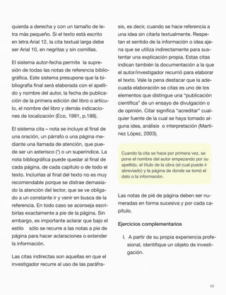 quierda a derecha y con un tamaño de le-
tra más pequeño. Si el texto está escrito
en letra Arial 12, la cita textual larga debe
ser Arial 10, en negritas y sin comillas.
El sistema autor-fecha permite la supre-
sión de todas las notas de referencia biblio-
gráﬁca. Este sistema presupone que la bi-
bliografía ﬁnal será elaborada con el apelli-
do y nombre del autor, la fecha de publica-
ción de la primera edición del libro o artícu-
lo, el nombre del libro y demás indicacio-
nes de localización (Eco, 1991, p.188).
El sistema cita – nota se incluye al ﬁnal de
una oración, un párrafo o una página me-
diante una llamada de atención, que pue-
de ser un asterisco (*) o un superíndice. La
nota bibliográﬁca puede quedar al ﬁnal de
cada página, de cada capítulo o de todo el
texto. Incluirlas al ﬁnal del texto no es muy
recomendable porque se distrae demasia-
do la atención del lector, que se ve obliga-
do a un constante ir y venir en busca de la
referencia. En todo caso se aconseja escri-
birlas exactamente a pie de la página. Sin
embargo, es importante aclarar que bajo el
estilo sólo se recurre a las notas a pie de
página para hacer aclaraciones o extender
la información.
Las citas indirectas son aquellas en que el
investigador recurre al uso de las paráfra-
sis, es decir, cuando se hace referencia a
una idea sin citarla textualmente. Respe-
tan el sentido de la información o idea aje-
na que se utiliza indirectamente para sus-
tentar una explicación propia. Estas citas
indican también la documentación a la que
el autor/investigador recurrió para elaborar
el texto. Vale la pena destacar que la ade-
cuada elaboración se citas es uno de los
elementos que distingue una “publicación
cientíﬁca” de un ensayo de divulgación o
de opinión. Citar signiﬁca “acreditar” cual-
quier fuente de la cual se haya tomado al-
guna idea, análisis o interpretación (Martí-
nez López, 2003).
Cuando la cita se hace por primera vez, se
pone el nombre del autor empezando por su
apellido, el título de la obra (el cual puede ir
abreviado) y la página de donde se tomó el
dato o la información.
Las notas de pié de página deben ser nu-
meradas en forma sucesiva y por cada ca-
pítulo.
Ejercicios complementarios
I. A partir de su propia experiencia profe-
sional, identiﬁque un objeto de investi-
gación.
62
 