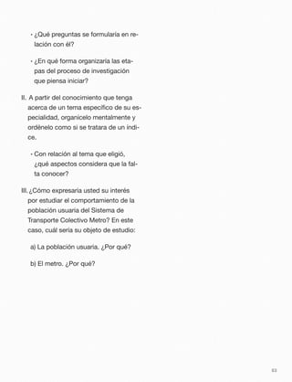 • ¿Qué preguntas se formularía en re-
lación con él?
• ¿En qué forma organizaría las eta-
pas del proceso de investigación
que piensa iniciar?
II. 	A partir del conocimiento que tenga
acerca de un tema especíﬁco de su es-
pecialidad, organícelo mentalmente y
ordénelo como si se tratara de un índi-
ce.
• Con relación al tema que eligió,
¿qué aspectos considera que la fal-
ta conocer?
III.	¿Cómo expresaría usted su interés
por estudiar el comportamiento de la
población usuaria del Sistema de
Transporte Colectivo Metro? En este
caso, cuál sería su objeto de estudio:
a) La población usuaria. ¿Por qué?
b) El metro. ¿Por qué?
63
 