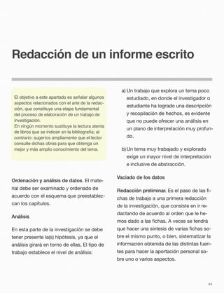 Redacción de un informe escrito
Ordenación y análisis de datos. El mate-
rial debe ser examinado y ordenado de
acuerdo con el esquema que preestablez-
can los capítulos.
Análisis
En esta parte de la investigación se debe
tener presente la(s) hipótesis, ya que el
análisis girará en torno de ellas, El tipo de
trabajo establece el nivel de análisis:
a) Un trabajo que explora un tema poco
estudiado, en donde el investigador o
estudiante ha logrado una descripción
y recopilación de hechos, es evidente
que no puede ofrecer una análisis en
un plano de interpretación muy profun-
do.
b)Un tema muy trabajado y explorado
exige un mayor nivel de interpretación
e inclusive de abstracción.
Vaciado de los datos
Redacción preliminar. Es el paso de las ﬁ-
chas de trabajo a una primera redacción
de la investigación, que consiste en ir re-
dactando de acuerdo al orden que le he-
mos dado a las ﬁchas. A veces se tendrá
que hacer una síntesis de varias ﬁchas so-
bre el mismo punto, o bien, sistematizar la
información obtenida de las distintas fuen-
tes para hacer la aportación personal so-
bre uno o varios aspectos.
64
El objetivo a este apartado es señalar algunos
aspectos relacionados con el arte de la redac-
ción, que constituye una etapa fundamental
del proceso de elaboración de un trabajo de
investigación.
En ningún momento sustituye la lectura atenta
de libros que se indican en la bibliografía; al
contrario: sugeríos ampliamente que el lector
consulte dichas obras para que obtenga un
mejor y más amplio conocimiento del tema.
 