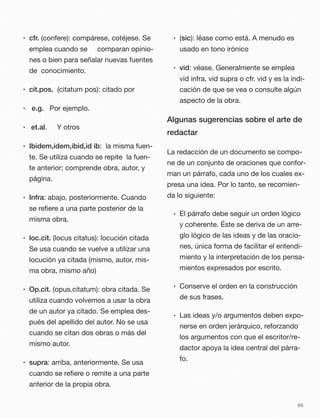 • cfr. (confere): compárese, cotéjese. Se
emplea cuando se comparan opinio-
nes o bien para señalar nuevas fuentes
de conocimiento.
• cit.pos. (citatum pos): citado por
• 	e.g. Por ejemplo.
• et.al. Y otros
• Ibidem,idem,ibid,id ib: la misma fuen-
te. Se utiliza cuando se repite la fuen-
te anterior; comprende obra, autor, y
página.
• Infra: abajo, posteriormente. Cuando
se reﬁere a una parte posterior de la
misma obra.
• loc.cit. (locus citatus): locución citada
Se usa cuando se vuelve a utilizar una
locución ya citada (mismo, autor, mis-
ma obra, mismo año)
• Op.cit. (opus.citatum): obra citada. Se
utiliza cuando volvemos a usar la obra
de un autor ya citado. Se emplea des-
pués del apellido del autor. No se usa
cuando se citan dos obras o más del
mismo autor.
• supra: arriba, anteriormente. Se usa
cuando se reﬁere o remite a una parte
anterior de la propia obra.
• (sic): léase como está. A menudo es
usado en tono irónico
• vid: véase. Generalmente se emplea
vid infra, vid supra o cfr. vid y es la indi-
cación de que se vea o consulte algún
aspecto de la obra.
Algunas sugerencias sobre el arte de
redactar
La redacción de un documento se compo-
ne de un conjunto de oraciones que confor-
man un párrafo, cada uno de los cuales ex-
presa una idea. Por lo tanto, se recomien-
da lo siguiente:
• El párrafo debe seguir un orden lógico
y coherente. Éste se deriva de un arre-
glo lógico de las ideas y de las oracio-
nes, única forma de facilitar el entendi-
miento y la interpretación de los pensa-
mientos expresados por escrito.
• Conserve el orden en la construcción
de sus frases.
• Las ideas y/o argumentos deben expo-
nerse en orden jerárquico, reforzando
los argumentos con que el escritor/re-
dactor apoya la idea central del párra-
fo.
66
 