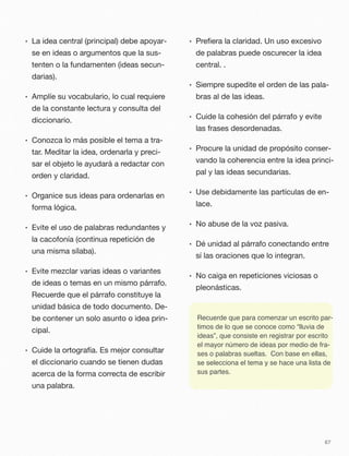 • La idea central (principal) debe apoyar-
se en ideas o argumentos que la sus-
tenten o la fundamenten (ideas secun-
darias).
• Amplíe su vocabulario, lo cual requiere
de la constante lectura y consulta del
diccionario.
• Conozca lo más posible el tema a tra-
tar. Meditar la idea, ordenarla y preci-
sar el objeto le ayudará a redactar con
orden y claridad.
• Organice sus ideas para ordenarlas en
forma lógica.
• Evite el uso de palabras redundantes y
la cacofonía (continua repetición de
una misma sílaba).
• Evite mezclar varias ideas o variantes
de ideas o temas en un mismo párrafo.
Recuerde que el párrafo constituye la
unidad básica de todo documento. De-
be contener un solo asunto o idea prin-
cipal.
• Cuide la ortografía. Es mejor consultar
el diccionario cuando se tienen dudas
acerca de la forma correcta de escribir
una palabra.
• Preﬁera la claridad. Un uso excesivo
de palabras puede oscurecer la idea
central. .
• Siempre supedite el orden de las pala-
bras al de las ideas.
• Cuide la cohesión del párrafo y evite
las frases desordenadas.
• Procure la unidad de propósito conser-
vando la coherencia entre la idea princi-
pal y las ideas secundarias.
• Use debidamente las partículas de en-
lace.
• No abuse de la voz pasiva.
• Dé unidad al párrafo conectando entre
sí las oraciones que lo integran.
• No caiga en repeticiones viciosas o
pleonásticas.
67
Recuerde que para comenzar un escrito par-
timos de lo que se conoce como “lluvia de
ideas”, que consiste en registrar por escrito
el mayor número de ideas por medio de fra-
ses o palabras sueltas. Con base en ellas,
se selecciona el tema y se hace una lista de
sus partes.
 