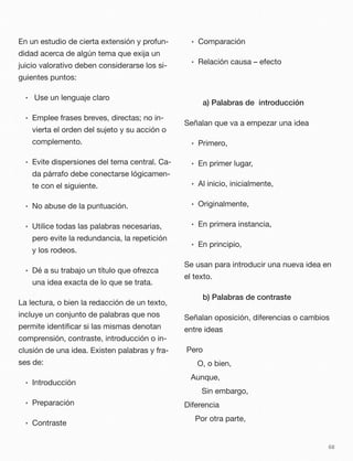 En un estudio de cierta extensión y profun-
didad acerca de algún tema que exija un
juicio valorativo deben considerarse los si-
guientes puntos:
• Use un lenguaje claro
• Emplee frases breves, directas; no in-
vierta el orden del sujeto y su acción o
complemento.
• Evite dispersiones del tema central. Ca-
da párrafo debe conectarse lógicamen-
te con el siguiente.
• No abuse de la puntuación.
• Utilice todas las palabras necesarias,
pero evite la redundancia, la repetición
y los rodeos.
• Dé a su trabajo un título que ofrezca
una idea exacta de lo que se trata.
La lectura, o bien la redacción de un texto,
incluye un conjunto de palabras que nos
permite identiﬁcar si las mismas denotan
comprensión, contraste, introducción o in-
clusión de una idea. Existen palabras y fra-
ses de:
• Introducción
• Preparación
• Contraste
• Comparación
• Relación causa – efecto
a) Palabras de introducción
Señalan que va a empezar una idea
• Primero,
• En primer lugar,
• Al inicio, inicialmente,
• Originalmente,
• En primera instancia,
• En principio,
Se usan para introducir una nueva idea en
el texto.
b) Palabras de contraste
Señalan oposición, diferencias o cambios
entre ideas
Pero
O, o bien,
Aunque,
Sin embargo,
Diferencia
Por otra parte,
68
 