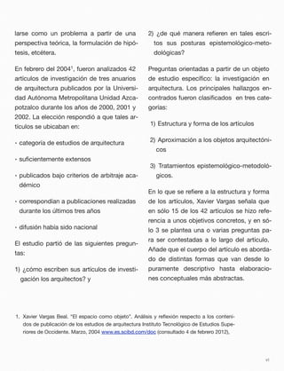 larse como un problema a partir de una
perspectiva teórica, la formulación de hipó-
tesis, etcétera.
En febrero del 20041, fueron analizados 42
artículos de investigación de tres anuarios
de arquitectura publicados por la Universi-
dad Autónoma Metropolitana Unidad Azca-
potzalco durante los años de 2000, 2001 y
2002. La elección respondió a que tales ar-
tículos se ubicaban en:
• categoría de estudios de arquitectura
• suﬁcientemente extensos
• publicados bajo criterios de arbitraje aca-
démico
• correspondían a publicaciones realizadas
durante los últimos tres años
• difusión había sido nacional
El estudio partió de las siguientes pregun-
tas:
1) ¿cómo escriben sus artículos de investi-
gación los arquitectos? y
2) ¿de qué manera reﬁeren en tales escri-
tos sus posturas epistemológico-meto-
dológicas?
Preguntas orientadas a partir de un objeto
de estudio especíﬁco: la investigación en
arquitectura. Los principales hallazgos en-
contrados fueron clasiﬁcados en tres cate-
gorías:
1) Estructura y forma de los artículos
2) Aproximación a los objetos arquitectóni-
cos
3) Tratamientos epistemológico-metodoló-
gicos.
En lo que se reﬁere a la estructura y forma
de los artículos, Xavier Vargas señala que
en sólo 15 de los 42 artículos se hizo refe-
rencia a unos objetivos concretos, y en só-
lo 3 se plantea una o varias preguntas pa-
ra ser contestadas a lo largo del artículo.
Añade que el cuerpo del artículo es aborda-
do de distintas formas que van desde lo
puramente descriptivo hasta elaboracio-
nes conceptuales más abstractas.
vi
1. Xavier Vargas Beal. “El espacio como objeto”. Análisis y reﬂexión respecto a los conteni-
dos de publicación de los estudios de arquitectura Instituto Tecnológico de Estudios Supe-
riores de Occidente. Marzo, 2004 www.es.scibd.com/doc (consultado 4 de febrero 2012),
 