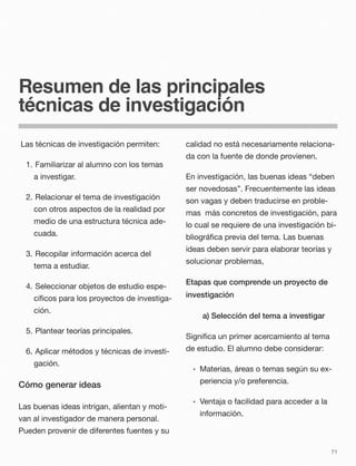 Resumen de las principales
técnicas de investigación
Las técnicas de investigación permiten:
1. 	Familiarizar al alumno con los temas
a investigar.
2. 	Relacionar el tema de investigación
con otros aspectos de la realidad por
medio de una estructura técnica ade-
cuada.
3. 	Recopilar información acerca del
tema a estudiar.
4. 	Seleccionar objetos de estudio espe-
cíﬁcos para los proyectos de investiga-
ción.
5. 	Plantear teorías principales.
6. 	Aplicar métodos y técnicas de investi-
gación.
Cómo generar ideas
Las buenas ideas intrigan, alientan y moti-
van al investigador de manera personal.
Pueden provenir de diferentes fuentes y su
calidad no está necesariamente relaciona-
da con la fuente de donde provienen.
En investigación, las buenas ideas “deben
ser novedosas”. Frecuentemente las ideas
son vagas y deben traducirse en proble-
mas más concretos de investigación, para
lo cual se requiere de una investigación bi-
bliográﬁca previa del tema. Las buenas
ideas deben servir para elaborar teorías y
solucionar problemas,
Etapas que comprende un proyecto de
investigación
a) Selección del tema a investigar
Signiﬁca un primer acercamiento al tema
de estudio. El alumno debe considerar:
• Materias, áreas o temas según su ex-
periencia y/o preferencia.
• Ventaja o facilidad para acceder a la
información.
71
 