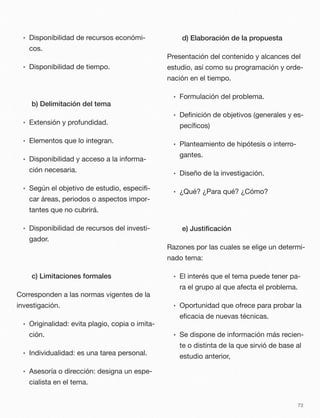 • Disponibilidad de recursos económi-
cos.
• Disponibilidad de tiempo.
b) Delimitación del tema
• Extensión y profundidad.
• Elementos que lo integran.
• Disponibilidad y acceso a la informa-
ción necesaria.
• Según el objetivo de estudio, especiﬁ-
car áreas, periodos o aspectos impor-
tantes que no cubrirá.
• Disponibilidad de recursos del investi-
gador.
c) Limitaciones formales
Corresponden a las normas vigentes de la
investigación.
• Originalidad: evita plagio, copia o imita-
ción.
• Individualidad: es una tarea personal.
• Asesoría o dirección: designa un espe-
cialista en el tema.
d) Elaboración de la propuesta
Presentación del contenido y alcances del
estudio, así como su programación y orde-
nación en el tiempo.
• Formulación del problema.
• Deﬁnición de objetivos (generales y es-
pecíﬁcos)
• Planteamiento de hipótesis o interro-
gantes.
• Diseño de la investigación.
• ¿Qué? ¿Para qué? ¿Cómo?
e) Justiﬁcación
Razones por las cuales se elige un determi-
nado tema:
• El interés que el tema puede tener pa-
ra el grupo al que afecta el problema.
• Oportunidad que ofrece para probar la
eﬁcacia de nuevas técnicas.
• Se dispone de información más recien-
te o distinta de la que sirvió de base al
estudio anterior,
72
 