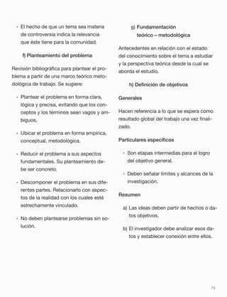 • El hecho de que un tema sea materia
de controversia indica la relevancia
que éste tiene para la comunidad.
f) Planteamiento del problema
Revisión bibliográﬁca para plantear el pro-
blema a partir de una marco teórico meto-
dológica de trabajo. Se sugiere:
• Plantear el problema en forma clara,
lógica y precisa, evitando que los con-
ceptos y los términos sean vagos y am-
biguos,
• Ubicar el problema en forma empírica,
conceptual, metodológica.
• Reducir el problema a sus aspectos
fundamentales. Su planteamiento de-
be ser concreto.
• Descomponer el problema en sus dife-
rentes partes. Relacionarlo con aspec-
tos de la realidad con los cuales esté
estrechamente vinculado.
• No deben plantearse problemas sin so-
lución.
g) Fundamentación
teórico – metodológica
Antecedentes en relación con el estado
del conocimiento sobre el tema a estudiar
y la perspectiva teórica desde la cual se
aborda el estudio.
h) Deﬁnición de objetivos
Generales
Hacen referencia a lo que se espera como
resultado global del trabajo una vez ﬁnali-
zado.
Particulares especíﬁcos
• Son etapas intermedias para el logro
del objetivo general.
• Deben señalar límites y alcances de la
investigación.
Resumen
a) Las ideas deben partir de hechos o da-
tos objetivos.
b) El investigador debe analizar esos da-
tos y establecer conexión entre ellos.
73
 