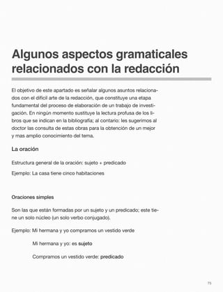 Algunos aspectos gramaticales
relacionados con la redacción
El objetivo de este apartado es señalar algunos asuntos relaciona-
dos con el difícil arte de la redacción, que constituye una etapa
fundamental del proceso de elaboración de un trabajo de investi-
gación. En ningún momento sustituye la lectura profusa de los li-
bros que se indican en la bibliografía; al contario: les sugerimos al
doctor las consulta de estas obras para la obtención de un mejor
y mas amplio conocimiento del tema.
La oración
Estructura general de la oración: sujeto + predicado
Ejemplo: La casa tiene cinco habitaciones
Oraciones simples
Son las que están formadas por un sujeto y un predicado; este tie-
ne un solo núcleo (un solo verbo conjugado).
Ejemplo: Mi hermana y yo compramos un vestido verde
Mi hermana y yo: es sujeto
Compramos un vestido verde: predicado
75
 